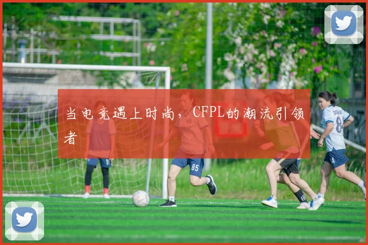 当电竞遇上时尚，CFPL的潮流引领者