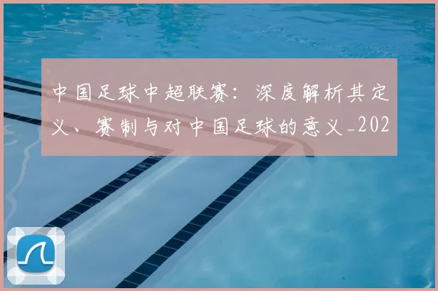 中国足球中超联赛：深度解析其定义、赛制与对中国足球的意义_20260610190306