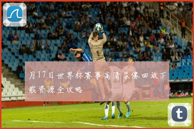 月17日世界杯赛事高清录像回放下载资源全攻略