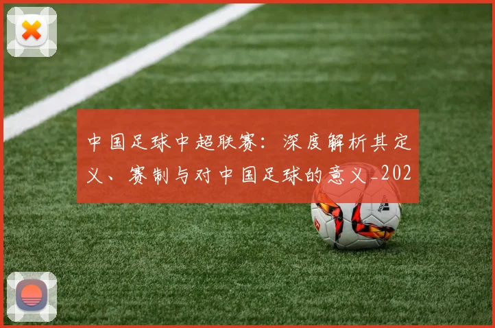 中国足球中超联赛：深度解析其定义、赛制与对中国足球的意义_20260610190306