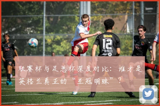 联赛杯与足总杯深度对比：谁才是英格兰真正的“王冠明珠”？