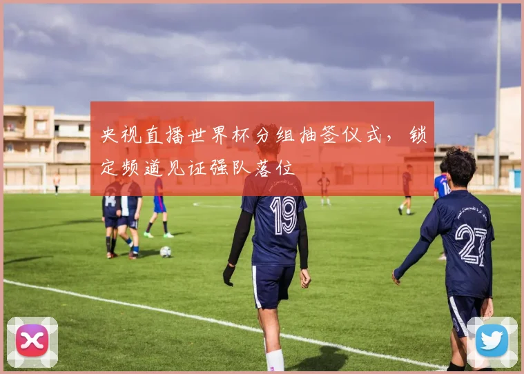 央视直播世界杯分组抽签仪式，锁定频道见证强队落位