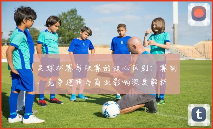 足球杯赛与联赛的核心区别：赛制、竞争逻辑与商业影响深度解析