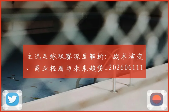 主流足球联赛深度解析：战术演变、商业格局与未来趋势_20260611141004