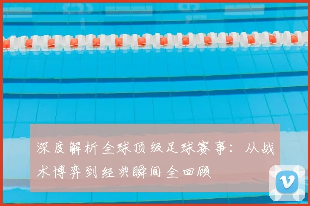 深度解析全球顶级足球赛事：从战术博弈到经典瞬间全回顾